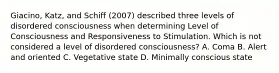 Giacino, Katz, and Schiff (2007) described three levels of disordered consciousness when determining Level of Consciousness and Responsiveness to Stimulation. Which is not considered a level of disordered consciousness? A. Coma B. Alert and oriented C. Vegetative state D. Minimally conscious state