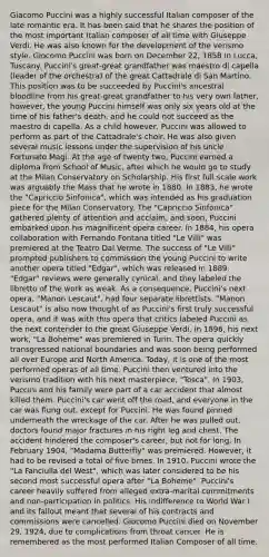 Giacomo Puccini was a highly successful Italian composer of the late romantic era. It has been said that he shares the position of the most important Italian composer of all time with Giuseppe Verdi. He was also known for the development of the verismo style. Giocomo Puccini was born on December 22, 1858 in Lucca, Tuscany. Puccini's great-great grandfather was maestro di capella (leader of the orchestra) of the great Cattadrale di San Martino. This position was to be succeeded by Puccini's ancestral bloodline from his great-great grandfather to his very own father, however, the young Puccini himself was only six years old at the time of his father's death, and he could not succeed as the maestro di capella. As a child however, Puccini was allowed to perform as part of the Cattadrale's choir. He was also given several music lessons under the supervision of his uncle Fortunato Magi. At the age of twenty two, Puccini earned a diploma from School of Music, after which he would go to study at the Milan Conservatory on Scholarship. His first full scale work was arguably the Mass that he wrote in 1880. In 1883, he wrote the "Capriccio Sinfonica", which was intended as his graduation piece for the Milan Conservatory. The "Capriccio Sinfonica" gathered plenty of attention and acclaim, and soon, Puccini embarked upon his magnificent opera career. In 1884, his opera collaboration with Fernando Fontana titled "Le Villi" was premiered at the Teatro Dal Verme. The success of "Le Villi" prompted publishers to commission the young Puccini to write another opera titled "Edgar", which was released in 1889. "Edgar" reviews were generally cynical, and they labeled the libretto of the work as weak. As a consequence, Puccini's next opera, "Manon Lescaut", had four separate librettists. "Manon Lescaut" is also now thought of as Puccini's first truly successful opera, and it was with this opera that critics labeled Puccini as the next contender to the great Giuseppe Verdi. In 1896, his next work, "La Boheme" was premiered in Turin. The opera quickly transgressed national boundaries and was soon being performed all over Europe and North America. Today, it is one of the most performed operas of all time. Puccini then ventured into the verismo tradition with his next masterpiece, "Tosca". In 1903, Puccini and his family were part of a car accident that almost killed them. Puccini's car went off the road, and everyone in the car was flung out, except for Puccini. He was found pinned underneath the wreckage of the car. After he was pulled out, doctors found major fractures in his right leg and chest. The accident hindered the composer's career, but not for long. In February 1904, "Madama Butterfly" was premiered. However, it had to be revised a total of five times. In 1910, Puccini wrote the "La Fanciulla del West", which was later considered to be his second most successful opera after "La Boheme". Puccini's career heavily suffered from alleged extra-marital commitments and non-participation in politics. His indifference to World War I and its fallout meant that several of his contracts and commissions were cancelled. Giocomo Puccini died on November 29, 1924, due to complications from throat cancer. He is remembered as the most performed Italian Composer of all time.