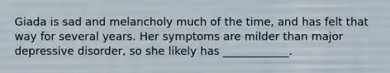 Giada is sad and melancholy much of the time, and has felt that way for several years. Her symptoms are milder than major depressive disorder, so she likely has ____________.