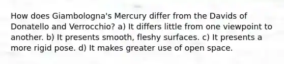 How does Giambologna's Mercury differ from the Davids of Donatello and Verrocchio? a) It differs little from one viewpoint to another. b) It presents smooth, fleshy surfaces. c) It presents a more rigid pose. d) It makes greater use of open space.
