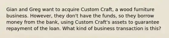 Gian and Greg want to acquire Custom Craft, a wood furniture business. However, they don't have the funds, so they borrow money from the bank, using Custom Craft's assets to guarantee repayment of the loan. What kind of business transaction is this?