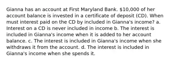 Gianna has an account at First Maryland Bank. 10,000 of her account balance is invested in a certificate of deposit (CD). When must interest paid on the CD by included in Gianna's income? a. Interest on a CD is never included in income b. The interest is included in Gianna's income when it is added to her account balance. c. The interest is included in Gianna's income when she withdraws it from the account. d. The interest is included in Gianna's income when she spends it.