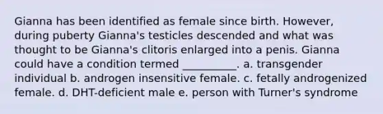 Gianna has been identified as female since birth. However, during puberty Gianna's testicles descended and what was thought to be Gianna's clitoris enlarged into a penis. Gianna could have a condition termed __________. a. transgender individual b. androgen insensitive female. c. fetally androgenized female. d. DHT-deficient male e. person with Turner's syndrome