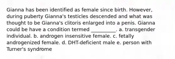 Gianna has been identified as female since birth. However, during puberty Gianna's testicles descended and what was thought to be Gianna's clitoris enlarged into a penis. Gianna could be have a condition termed __________. a. transgender individual. b. androgen insensitive female. c. fetally androgenized female. d. DHT-deficient male e. person with Turner's syndrome