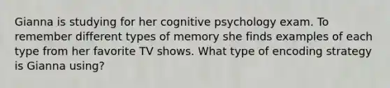 Gianna is studying for her cognitive psychology exam. To remember different types of memory she finds examples of each type from her favorite TV shows. What type of encoding strategy is Gianna using?