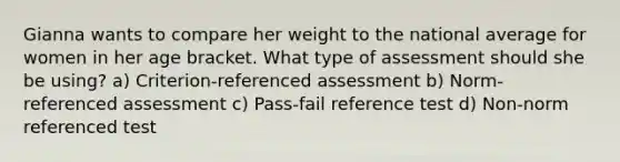 Gianna wants to compare her weight to the national average for women in her age bracket. What type of assessment should she be using? a) Criterion-referenced assessment b) Norm-referenced assessment c) Pass-fail reference test d) Non-norm referenced test