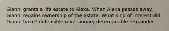 Gianni grants a life estate to Alexa. When Alexa passes away, Gianni regains ownership of the estate. What kind of interest did Gianni have? defeasible reversionary determinable remainder