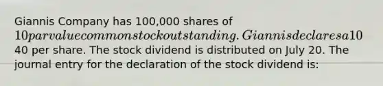 Giannis Company has 100,000 shares of 10 par value common stock outstanding. Giannis declares a 10% stock dividend on July 1 when the stock's market value is40 per share. The stock dividend is distributed on July 20. The journal entry for the declaration of the stock dividend is: