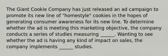 The Giant Cookie Company has just released an ad campaign to promote its new line of "homestyle" cookies in the hopes of generating consumer awareness for its new line. To determine whether the ad is meeting this marketing objective, the company conducts a series of studies measuring ______. Wanting to see whether the ad is having any kind of impact on sales, the company implements ______ studies.