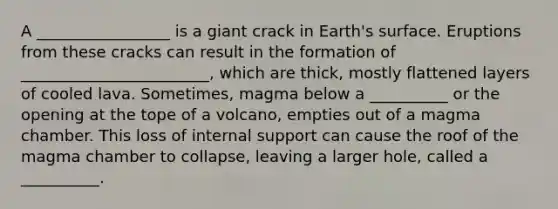 A _________________ is a giant crack in Earth's surface. Eruptions from these cracks can result in the formation of ________________________, which are thick, mostly flattened layers of cooled lava. Sometimes, magma below a __________ or the opening at the tope of a volcano, empties out of a magma chamber. This loss of internal support can cause the roof of the magma chamber to collapse, leaving a larger hole, called a __________.