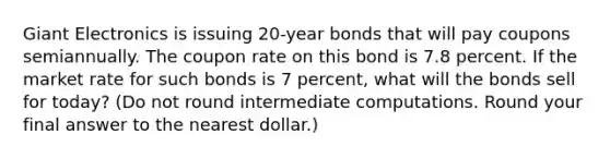 Giant Electronics is issuing 20-year bonds that will pay coupons semiannually. The coupon rate on this bond is 7.8 percent. If the market rate for such bonds is 7 percent, what will the bonds sell for today? (Do not round intermediate computations. Round your final answer to the nearest dollar.)