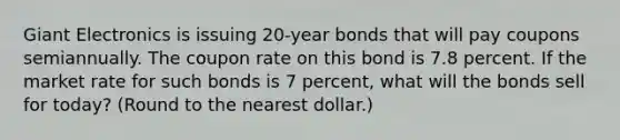 Giant Electronics is issuing 20-year bonds that will pay coupons semiannually. The coupon rate on this bond is 7.8 percent. If the market rate for such bonds is 7 percent, what will the bonds sell for today? (Round to the nearest dollar.)