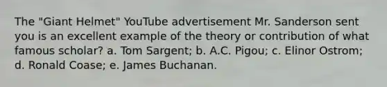 The "Giant Helmet" YouTube advertisement Mr. Sanderson sent you is an excellent example of the theory or contribution of what famous scholar? a. Tom Sargent; b. A.C. Pigou; c. Elinor Ostrom; d. Ronald Coase; e. James Buchanan.