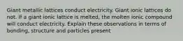 Giant metallic lattices conduct electricity. Giant ionic lattices do not. If a giant ionic lattice is melted, the molten ionic compound will conduct electricity. Explain these observations in terms of bonding, structure and particles present