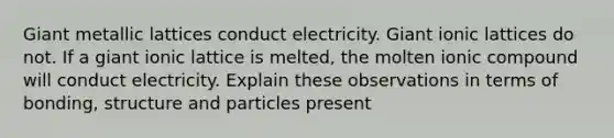 Giant metallic lattices conduct electricity. Giant ionic lattices do not. If a giant ionic lattice is melted, the molten ionic compound will conduct electricity. Explain these observations in terms of bonding, structure and particles present