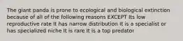 The giant panda is prone to ecological and biological extinction because of all of the following reasons EXCEPT Its low reproductive rate It has narrow distribution It is a specialist or has specialized niche It is rare It is a top predator