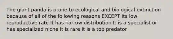 The giant panda is prone to ecological and biological extinction because of all of the following reasons EXCEPT Its low reproductive rate It has narrow distribution It is a specialist or has specialized niche It is rare It is a top predator