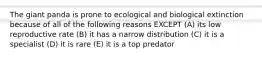 The giant panda is prone to ecological and biological extinction because of all of the following reasons EXCEPT (A) its low reproductive rate (B) it has a narrow distribution (C) it is a specialist (D) it is rare (E) it is a top predator