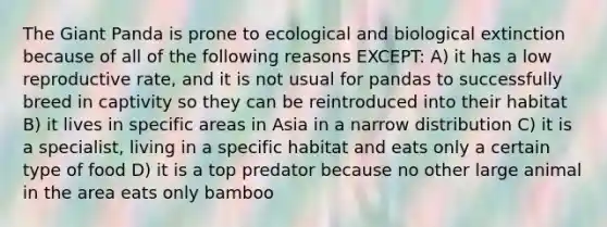 The Giant Panda is prone to ecological and biological extinction because of all of the following reasons EXCEPT: A) it has a low reproductive rate, and it is not usual for pandas to successfully breed in captivity so they can be reintroduced into their habitat B) it lives in specific areas in Asia in a narrow distribution C) it is a specialist, living in a specific habitat and eats only a certain type of food D) it is a top predator because no other large animal in the area eats only bamboo