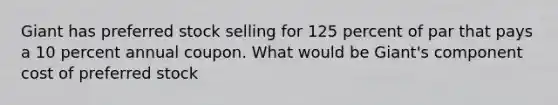 Giant has preferred stock selling for 125 percent of par that pays a 10 percent annual coupon. What would be Giant's component cost of preferred stock