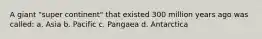 A giant "super continent" that existed 300 million years ago was called: a. Asia b. Pacific c. Pangaea d. Antarctica