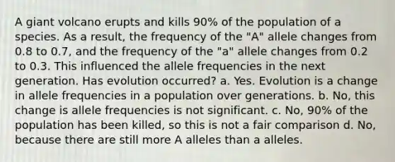 A giant volcano erupts and kills 90% of the population of a species. As a result, the frequency of the "A" allele changes from 0.8 to 0.7, and the frequency of the "a" allele changes from 0.2 to 0.3. This influenced the allele frequencies in the next generation. Has evolution occurred? a. Yes. Evolution is a change in allele frequencies in a population over generations. b. No, this change is allele frequencies is not significant. c. No, 90% of the population has been killed, so this is not a fair comparison d. No, because there are still more A alleles than a alleles.