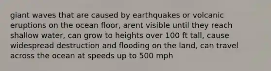 giant waves that are caused by earthquakes or volcanic eruptions on the ocean floor, arent visible until they reach shallow water, can grow to heights over 100 ft tall, cause widespread destruction and flooding on the land, can travel across the ocean at speeds up to 500 mph