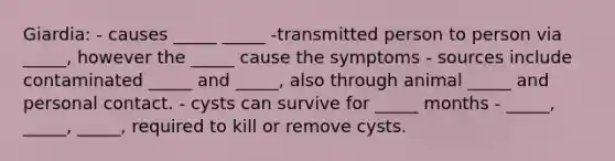 Giardia: - causes _____ _____ -transmitted person to person via _____, however the _____ cause the symptoms - sources include contaminated _____ and _____, also through animal _____ and personal contact. - cysts can survive for _____ months - _____, _____, _____, required to kill or remove cysts.