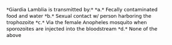 *Giardia Lamblia is transmitted by:* *a.* Fecally contaminated food and water *b.* Sexual contact w/ person harboring the trophozoite *c.* Via the female Anopheles mosquito when sporozoites are injected into the bloodstream *d.* None of the above