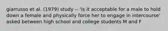 giarrusso et al. (1979) study -- 'is it acceptable for a male to hold down a female and physically force her to engage in intercourse' asked between high school and college students M and F