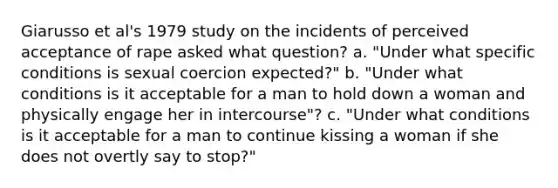 Giarusso et al's 1979 study on the incidents of perceived acceptance of rape asked what question? a. "Under what specific conditions is sexual coercion expected?" b. "Under what conditions is it acceptable for a man to hold down a woman and physically engage her in intercourse"? c. "Under what conditions is it acceptable for a man to continue kissing a woman if she does not overtly say to stop?"