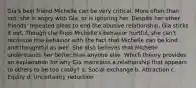 Gia's best friend Michelle can be very critical. More often than not, she is angry with Gia, or is ignoring her. Despite her other friends' repeated pleas to end the abusive relationship, Gia sticks it out. Though she finds Michelle's behavior hurtful, she can't reconcile this behavior with the fact that Michelle can be kind and thoughtful as well. She also believes that Michelle understands her better than anyone else. Which theory provides an explanation for why Gia maintains a relationship that appears to others to be too costly? a. Social exchange b. Attraction c. Equity d. Uncertainty reduction