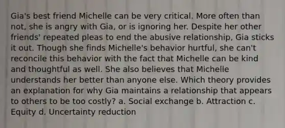 Gia's best friend Michelle can be very critical. More often than not, she is angry with Gia, or is ignoring her. Despite her other friends' repeated pleas to end the abusive relationship, Gia sticks it out. Though she finds Michelle's behavior hurtful, she can't reconcile this behavior with the fact that Michelle can be kind and thoughtful as well. She also believes that Michelle understands her better than anyone else. Which theory provides an explanation for why Gia maintains a relationship that appears to others to be too costly? a. Social exchange b. Attraction c. Equity d. Uncertainty reduction