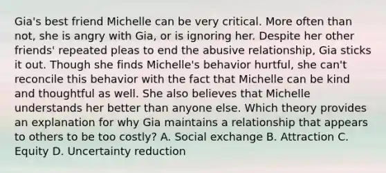 Gia's best friend Michelle can be very critical. More often than not, she is angry with Gia, or is ignoring her. Despite her other friends' repeated pleas to end the abusive relationship, Gia sticks it out. Though she finds Michelle's behavior hurtful, she can't reconcile this behavior with the fact that Michelle can be kind and thoughtful as well. She also believes that Michelle understands her better than anyone else. Which theory provides an explanation for why Gia maintains a relationship that appears to others to be too costly? A. Social exchange B. Attraction C. Equity D. Uncertainty reduction