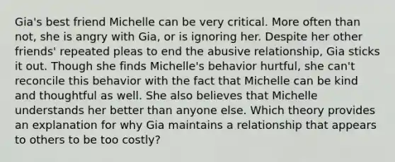 Gia's best friend Michelle can be very critical. More often than not, she is angry with Gia, or is ignoring her. Despite her other friends' repeated pleas to end the abusive relationship, Gia sticks it out. Though she finds Michelle's behavior hurtful, she can't reconcile this behavior with the fact that Michelle can be kind and thoughtful as well. She also believes that Michelle understands her better than anyone else. Which theory provides an explanation for why Gia maintains a relationship that appears to others to be too costly?