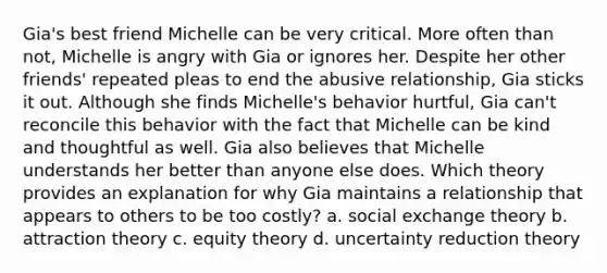 Gia's best friend Michelle can be very critical. More often than not, Michelle is angry with Gia or ignores her. Despite her other friends' repeated pleas to end the abusive relationship, Gia sticks it out. Although she finds Michelle's behavior hurtful, Gia can't reconcile this behavior with the fact that Michelle can be kind and thoughtful as well. Gia also believes that Michelle understands her better than anyone else does. Which theory provides an explanation for why Gia maintains a relationship that appears to others to be too costly? a. social exchange theory b. attraction theory c. equity theory d. uncertainty reduction theory