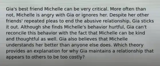 Gia's best friend Michelle can be very critical. More often than not, Michelle is angry with Gia or ignores her. Despite her other friends' repeated pleas to end the abusive relationship, Gia sticks it out. Although she finds Michelle's behavior hurtful, Gia can't reconcile this behavior with the fact that Michelle can be kind and thoughtful as well. Gia also believes that Michelle understands her better than anyone else does. Which theory provides an explanation for why Gia maintains a relationship that appears to others to be too costly?