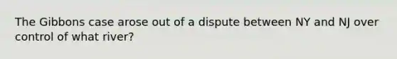 The Gibbons case arose out of a dispute between NY and NJ over control of what river?