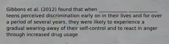 Gibbons et al. (2012) found that when ____________ ____________ teens perceived discrimination early on in their lives and for over a period of several years, they were likely to experience a gradual wearing-away of their self-control and to react in anger through increased drug usage