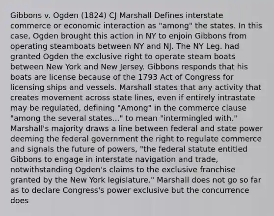 Gibbons v. Ogden (1824) CJ Marshall Defines interstate commerce or economic interaction as "among" the states. In this case, Ogden brought this action in NY to enjoin Gibbons from operating steamboats between NY and NJ. The NY Leg. had granted Ogden the exclusive right to operate steam boats between New York and New Jersey. Gibbons responds that his boats are license because of the 1793 Act of Congress for licensing ships and vessels. Marshall states that any activity that creates movement across state lines, even if entirely intrastate may be regulated, defining "Among" in the commerce clause "among the several states..." to mean "intermingled with." Marshall's majority draws a line between federal and state power deeming the federal government the right to regulate commerce and signals the future of powers, "the federal statute entitled Gibbons to engage in interstate navigation and trade, notwithstanding Ogden's claims to the exclusive franchise granted by the New York legislature." Marshall does not go so far as to declare Congress's power exclusive but the concurrence does