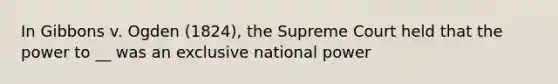 In Gibbons v. Ogden (1824), the Supreme Court held that the power to __ was an exclusive national power