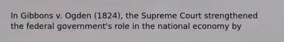 In Gibbons v. Ogden (1824), the Supreme Court strengthened the federal government's role in the national economy by