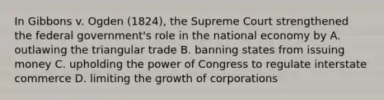 In Gibbons v. Ogden (1824), the Supreme Court strengthened the federal government's role in the national economy by A. outlawing the triangular trade B. banning states from issuing money C. upholding the power of Congress to regulate interstate commerce D. limiting the growth of corporations