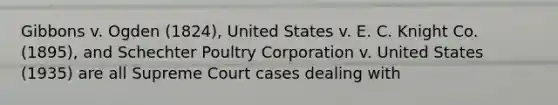 Gibbons v. Ogden (1824), United States v. E. C. Knight Co. (1895), and Schechter Poultry Corporation v. United States (1935) are all Supreme Court cases dealing with