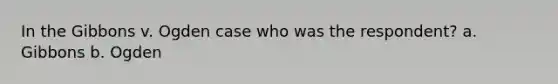 In the Gibbons v. Ogden case who was the respondent? a. Gibbons b. Ogden