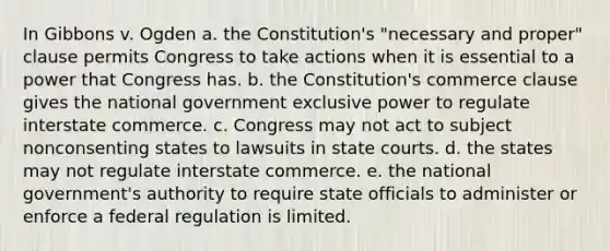 In Gibbons v. Ogden a. the Constitution's "necessary and proper" clause permits Congress to take actions when it is essential to a power that Congress has. b. the Constitution's commerce clause gives the national government exclusive power to regulate interstate commerce. c. Congress may not act to subject nonconsenting states to lawsuits in state courts. d. the states may not regulate interstate commerce. e. the national government's authority to require state officials to administer or enforce a federal regulation is limited.