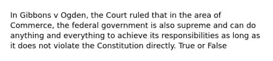 In Gibbons v Ogden, the Court ruled that in the area of Commerce, the federal government is also supreme and can do anything and everything to achieve its responsibilities as long as it does not violate the Constitution directly. True or False