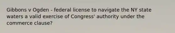 Gibbons v Ogden - federal license to navigate the NY state waters a valid exercise of Congress' authority under the commerce clause?