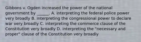 Gibbons v. Ogden increased the power of the national government by ______. A. interpreting the federal police power very broadly B. interpreting the congressional power to declare war very broadly C. interpreting the commerce clause of the Constitution very broadly D. interpreting the "necessary and proper" clause of the Constitution very broadly