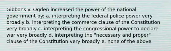 Gibbons v. Ogden increased the power of the national government by: a. interpreting the federal police power very broadly b. interpreting the commerce clause of the Constitution very broadly c. interpreting the congressional power to declare war very broadly d. interpreting the "necessary and proper" clause of the Constitution very broadly e. none of the above